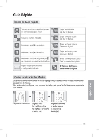 77
Guia Rápido
Clique no número indicado.
Digite senha mestre
(de 4 a 10 dígitos)
Digite senha de usuáro
(de 4 a 10 dígitos)
Digite senha temporária
(Apenas 4 dígitos)
(Apenas 4 dígitos)
M
Pressione o botão de programação
no interior do compartimento de pilhas.
~
Repetir a operação utilizando
a configuração indicada.
U
Digite senha de visitanteV
O
Entrar com Impressão Digital
(Até 20 impressões digitais).
U
O Número de Usuário
deve conter 2 dígitos
Pressione a tecla [ ] no teclado.
Pressione a tecla [ ] no teclado.
Ícones do Guia Rápido
PORTUGUÊS
Cadastrando a Senha Mestre
Digite a senha mestre.
Deve criar a senha mestre antes de iniciar a programação da fechadura ou após reconfigurar
aos padrões de fábrica.
Não será possível configurar nem operar a fechadura até que a Senha Mestre seja cadastrada
com sucesso.
1
Digite a nova
Senha Mestre (4 a
10 dígitos) e pressione
o botão [ ].
2
Digite novamente
a Senha Mestre
e pressione o
botão [ ].
3
Toque o teclado com a palma da mão
ou com os dedos para iniciar.
 