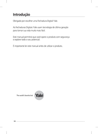 66
Introdução
Obrigado por escolher uma Fechadura Digital Yale.
As Fechaduras Digitais Yale usam tecnologia de última geração
para tornar sua vida muito mais fácil.
Este manual permitirá que você opere o produto com segurança
e explore todo o seu potencial.
É importante ler este manual antes de utilizar o produto.
 