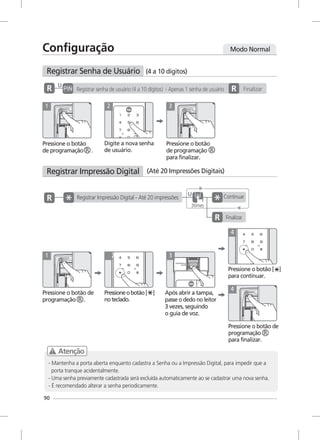 90
1 2 3
U
Pressione o botão de
programação .
1
Pressioneobotão[ ]
noteclado.
2
Após abrir a tampa,
passe o dedo no leitor
3 vezes, seguindo
o guia de voz.
3
4
4
Continuar
Finalizar
U
Registrar Impressão Digital - Até 20 impressões
3times
Registrar Impressão Digital (Até 20 Impressões Digitais)
Configuração
Registrar Senha de Usuário (4 a 10 dígitos)
Pressione o botão
de programação .
Digite a nova senha
de usuário.
Registrar senha de usuário (4 a 10 dígitos) - Apenas 1 senha de usuário Finalizar
Pressione o botão
de programação
para finalizar.
Modo Normal
Pressione o botão de
programação
para finalizar.
Pressione o botão [ ]
para continuar.
Atenção
- Mantenha a porta aberta enquanto cadastra a Senha ou a Impressão Digital, para impedir que a
porta tranque acidentalmente.
- Uma senha previamente cadastrada será excluída automaticamente ao se cadastrar uma nova senha.
- É recomendado alterar a senha periodicamente.
 