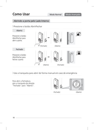 Modo Normal Modo Avançado
Abrindo a porta pelo Lado Interno
Pressione o botão Abrir/Fechar》
Pressione o botão
Abrir/Fechar para
abrir a porta.
Pressione o botão
Abrir/Fechar para
fechar a porta.
Use a tranqueta para abrir de forma manual em caso de emergência》
Para abrir a fechadura,
gire a tranqueta da direção
"Fechado" para "Aberto".
Aberto
Fechado
(Fechado) (Aberto)
(Aberto) (Fechado)
(Fechado) (Aberto)
92
Como Usar
 