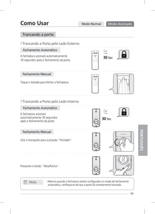 Modo Normal Modo Avançado
Fechamento Automático
- Mesmo quando a fechadura estiver configurada no modo de fechamento
automático, certifique-se de que a porta foi corretamente trancada.
Nota
A fechadura acionará automaticamente
30 segundos após o fechamento da porta.
Trancando a porta
Trancando a Porta pelo Lado Externo》
Fechamento Manual
Toque o teclado para fechar a fechadura.
Fechamento Automático
A fechadura acionará
automaticamente 30 segundos
após o fechamento da porta.
Trancando a Porta pelo Lado Interno》
30 Sec
Fechamento Manual
Gire a tranqueta para a posição "Fechado".
Pressione o botão "Abre/Fecha".
30 Sec
93
Como Usar
PORTUGUÊS
 