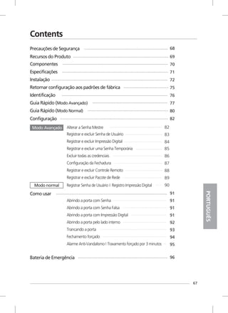 67
PORTUGUÊS
Registrar e excluir Senha de Usuário
Registrar e excluir Impressão Digital
Registrar e excluir uma Senha Temporária
Excluir todas as credenciais
Configuração da Fechadura
Registrar e excluir Controle Remoto
Registrar e excluir Pacote de Rede
Abrindo a porta com Senha
Abrindo a porta com Senha Falsa
Abrindo a porta com Impressão Digital
Abrindo a porta pelo lado interno
Trancando a porta
Fechamento forçado
Alarme Anti-Vandalismo I Travamento forçado por 3 minutos
Contents
Precauções de Segurança
Recursos do Produto
68
69
96Bateria de Emergência
70
71
72
75
76
77
80
82
91
91
91
91
92
93
94
95
82
83
84
85
86
87
88
89
90
Componentes
Especificações
Instalação
Retornar configuração aos padrões de fábrica
Identificação
Guia Rápido (Modo Avançado)
Guia Rápido (Modo Normal)
Configuração
Alterar a Senha Mestre
Registrar Senha de Usuário Registro Impressão DigitalI
Modo Avançado
Modo normal
Como usar
 
