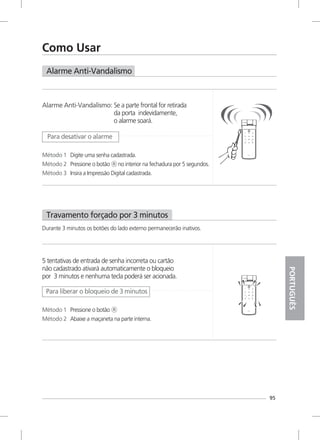 Alarme Anti-Vandalismo
Travamento forçado por 3 minutos
Durante 3 minutos os botões do lado externo permanecerão inativos.
95
Como Usar
Alarme Anti-Vandalismo: Se a parte frontal for retirada
da porta indevidamente,
o alarme soará.
Método 1 Digite uma senha cadastrada.
Método 2 Pressione o botão no interior na fechadura por 5 segundos.Ⓡ
Método 3 Insira a Impressão Digital cadastrada.
Para desativar o alarme
5 tentativas de entrada de senha incorreta ou cartão
não cadastrado ativará automaticamente o bloqueio
por 3 minutos e nenhuma tecla poderá ser acionada.
Método 1 Pressione o botão Ⓡ
Método 2 Abaixe a maçaneta na parte interna.
Para liberar o bloqueio de 3 minutos
PORTUGUÊS
 