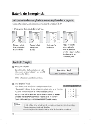 Bateria de Emergência
Alimentação de emergência em caso de pilhas descarregadas
Caso as pilhas esgotem, você pode abrir a porta utilizando uma bateria de 9V.
》Utilizando Bateria de Emergência
Coloque a bateria
de 9V no terminal
de alimentação.
1
Toque o teclado
com a plama
da mão
2
Digite a senha
cadastrada.
3
Toque no teclado
com a palma da
mão ou pressione
o botão [ ]para finalizar.
Imediatamente faça
a troca das pilhas.
4
Fonte de Energia
30
Tamanho Real
Período de validade
Aviso de pilhas fracas
Você deve substituir as pilhas nas seguintes situações:
* Quando o LED indicador de nível de bateria no teclado estiver na cor Vermelha.
* Quando ouvir a mensagem de notificação de pilhas fracas.
RISCO DE EXPLOSÃO SE AS PILHAS NÃO FOREM UTILIZADAS DE MODO
CORRETO. PILHAS USADAS DEVEM SER DESCARTADAS DE ACORDO
COM OS REGULAMENTOS E PROGRAMAS DE RECICLAGEM LOCAIS.
- A vida útil das pilhas varia de acordo com a temperatura do ambiente, umidade,
freqüência de uso e qualidade das pilhas.
- Não utilize pilhas recarregáveis. Apenas pilhas alcalinas são recomendadas.
Note
96
Pilha Alcalina AA 1,5V(LR6)
LED indicador de nível de pilha
O produto utiliza 4 pilhas alcalinas de 1,5V.
Estas podem ter a duração de 1 ano com 10
acionamentos diários.
(Utilize pilhas alcalinas de boa qualidade).
 