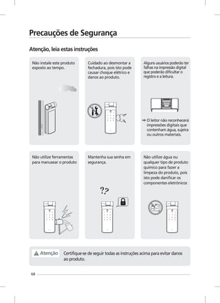 68
Não instale este produto
exposto ao tempo.
Cuidado ao desmontar a
fechadura, pois isto pode
causar choque elétrico e
danos ao produto.
Alguns usuários poderão ter
falhas na impressão digital
que poderão dificultar o
registro e a leitura.
O leitor não reconhecerá
impressões digitais que
contenham água, sujeira
ou outros materiais.
Mantenha sua senha em
segurança.
Não utilize água ou
qualquer tipo de produto
químico para fazer a
limpeza do produto, pois
isto pode danificar os
componentes eletrônicos
Certifique-se de seguir todas as instruções acima para evitar danos
ao produto.
Atenção
Precauções de Segurança
Atenção, leia estas instruções
Não utilize ferramentas
para manusear o produto
 