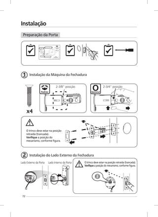 72
Instalação
Preparação da Porta
Padrão
Instalação da Máquina da Fechadura
O trinco deve estar na posição retraída (trancada).
Verifique a posição do mecanismo, conforme figura.
Instalação do Lado Externo da Fechadura
2-3/8” posição
Opicional
2-3/4” posição
O trinco deve estar na posição
retraída (trancada).
Verifique a posição do
mecanismo, conforme figura.
Lado Externo da Porta Lado Interno da Porta
 