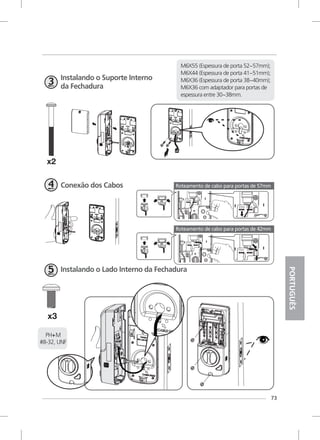 73
Instalando o Suporte Interno
da Fechadura
Conexão dos Cabos
Instalando o Lado Interno da Fechadura
PH+M
#8-32, UNF
PORTUGUÊS
M6X55 (Espessura de porta 52~57mm);
M6X44 (Espessura de porta 41~51mm);
M6X36 (Espessura de porta 38~40mm);
M6X36 com adaptador para portas de
espessura entre 30~38mm.
Roteamento de cabo para portas de 57mm
Roteamento de cabo para portas de 42mm
 
