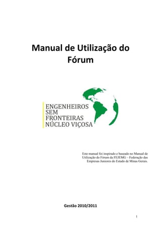 Manual de Utilização do
       Fórum




               Este manual foi inspirado e baseado no Manual de
               Utilização do Fórum da FEJEMG – Federação das
                   Empresas Juniores do Estado de Minas Gerais.




       Gestão 2010/2011

                                                      1
 