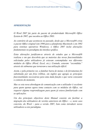 Manual de Utilização do Microsoft Word 2007 Tânia Nogueira
APRESENTAÇÃO
O Word 2007 faz parte do pacote de produtividade Microsoft® Office
System de 2007, que sucedeu ao Office 2003.
Ao contrário do que aconteceu no passado, desde que a Microsoft® criou
o pacote Office original (em 1990 para a plataforma Macintosh e em 1992
para sistemas operativos Windows), o Office 2007 inclui alterações
fundamentais no paradigma da interface gráfica.
Estas alterações justificam-se através de estudos que a Microsoft®
realizou e em que descobriu que as maiorias das novas funcionalidades
solicitadas pelos utilizadores já estavam contempladas nos diferentes
módulos do Office (Word, Excel, etc.). Contudo, estavam “escondidas”
através de submenus que tornavam a sua utilização difícil.
Assim, e pela primeira vez, a familiar barra de menus e de ferramentas foi
substituída por um friso (ribbon, em inglês) que agrupa as principais
funcionalidades necessárias para uma dada função e que varia consoante
o contexto do momento.
Mas se esta nova abordagem de comunicação com o utilizador é excelente
para quem apenas agora toma contacto com os módulos do Office, vai
requerer alguma reaprendizagem para quem já estava familiarizado com
as aplicações.
Um dos principais objectivos deste Manual consiste em facilitar a
migração dos utilizadores de versões anteriores do Office – e, neste caso
concreto, do Word – para a versão 2007, bem como introduzir novos
utilizadores a este paradigma.
 
