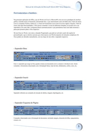 Manual de Utilização do Microsoft Word 2007 Tânia Nogueira
Ferramentas e botões:
Nas principais aplicações do Office, caso do Word e do Excel, a Microsoft® criou um novo paradigma de interface
gráfica, reunindo numa só ferramenta, denominada friso, o que anteriormente estava dividido entre a barra de menus
(com os comandos Ficheiro, Editar,etc.) e a barra de Ferramentas (com ícones de acesso rápido a funções). Além de
reunir estas duas funcionalidades, o friso possui comandos e ícones de diferentes tamanhos, de acordo com a sua
importância. Por outro lado, o programa detecta automaticamente o que pretendemos fazer num dado momento e
passa para primeiro plano o friso respectivo.
Há sete frisos no Word, e um oitavo, chamado Programador, que pode ser activado a partir das opções de
personalização e que se destina a pessoas que criem macros com Word (conjuntos de instruções complexas). Os
frisos podem ser alterados manualmente, com um clique do rato sobre o separador respectivo.
- Separador Base
Este é o separador que surge no friso quando criamos um documento novo e estamos a introduzir texto. Inclui
comandos e ferramentas relacionados com a formatação básica: tipo de letra, alinhamento, estilos, cores, etc.
- Separador Inserir
Separador referente aos comandos de inserção de tabelas, imagens, hiperligações, etc.
- Separador Esquema de Página
Comandos relacionados com a formatação do documento, incluindo margens, dimensão da folha, espaçamentos,
avanços, etc.
 