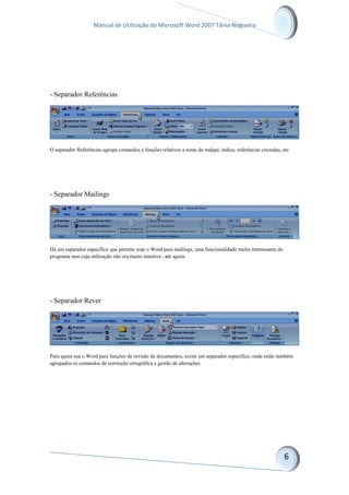 Manual de Utilização do Microsoft Word 2007 Tânia Nogueira
- Separador Referências
O separador Referências agrupa comandos e funções relativos a notas de rodapé, índice, referências cruzadas, etc.
- Separador Mailings
Há um separador específico que permite usar o Word para mailings, uma funcionalidade muito interessante do
programa mas cuja utilização não era muito intuitiva –até agora.
- Separador Rever
Para quem usa o Word para funções de revisão de documentos, existe um separador específico, onde estão também
agrupados os comandos de correcção ortográfica e gestão de alterações.
 