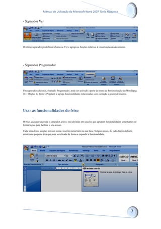 Manual de Utilização do Microsoft Word 2007 Tânia Nogueira
- Separador Ver
O último separador predefinido chama-se Ver e agrupa as funções relativas à visualização do documento.
- Separador Programador
Um separador adicional, chamado Programador, pode ser activado a partir do menu de Personalização do Word (pag.
26 – Opções do Word - Popular), e agrupa funcionalidades relacionadas com a criação e gestão de macros.
Usar as funcionalidades do friso
O friso, qualquer que seja o separador activo, está dividido em secções que agrupam funcionalidades semelhantes de
forma lógica para facilitar o seu acesso.
Cada uma destas secções tem um nome, inscrito numa barra na sua base. Nalguns casos, do lado direito da barra
existe uma pequena área que pode ser clicada de forma a expandir a funcionalidade.
 