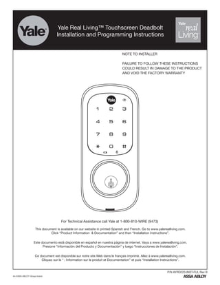 Yale Real Living™ Touchscreen Deadbolt
Installation and Programming Instructions
For Technical Assistance call Yale at 1-800-810-WIRE (9473)
NOTE TO INSTALLER
FAILURE TO FOLLOW THESE INSTRUCTIONS
COULD RESULT IN DAMAGE TO THE PRODUCT
AND VOID THE FACTORY WARRANTY
An ASSA ABLOY Group brand
P/N AYRD220-INST-FUL Rev B
This document is available on our website in printed Spanish and French. Go to www.yalerealliving.com.
Click “Product Information & Documentation” and then “Installation Instructions”.
Este documento está disponible en español en nuestra página de internet. Vaya a www.yalerealliving.com.
Presione “Información del Producto y Documentación” y luego “Instrucciones de Instalación”.
Ce document est disponible sur notre site Web dans le français imprimé. Allez à www.yalerealliving.com.
Cliquez sur le “ ; Information sur le produit et Documentation” et puis “Installation Instructions”.
 