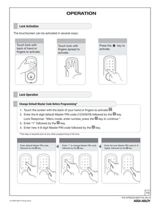 10
An ASSA ABLOY Group brand
P/N AYRD220-INST-FUL Rev B
1
Enter default Master PIN code,
followed by the key.
Enter '1' to change Master PIN code
followed by the key.
Enter the new Master PIN code (4~8
digits), followed by the key.
Lock Activation
The touchscreen can be activated in several ways:
Lock Operation
Touch lock with
back of hand or
fingers to activate.
Press the key to
activate.
Touch lock with
fingers spread to
activate.
1. Touch the screen with the back of your hand or fingers to activate .
2. Enter the 8-digit default Master PIN code (12345678) followed by the key.
Lock Response: “Menu mode, enter number, press the key to continue.”
3. Enter “1” followed by the key.
4. Enter new 4-8 digit Master PIN code followed by the key.
Change Default Master Code Before Programming*
OPERATION
*This step is required prior to any other programming of the lock.
 