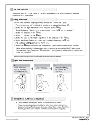 11
An ASSA ABLOY Group brand
P/N AYRD220-INST-FUL Rev B
User Codes can only be programmed through the Master PIN Code*.
1. Touch the screen with the back of your hand or fingers to activate .
2. Enter the 4-8 digit Master PIN code followed by the key.
Lock Response: “Menu mode, enter number, press the key to continue.”
3. Enter “2” followed by the key.
4. Enter “1” followed by the key.
5. Enter the User Number to be registered (1-25) followed by the key.
6. Enter a 4-8 digit PIN code for the User number followed by the key.
7. To continue adding users press the key.
8. Press the key to complete the process and conclude the programming session.
Set Up User Codes
Note: When registering User codes, the code must be entered within 20 seconds or
time expires, Lock Response: “Time expired”, no codes are registered and the process
must be re-started.
3
Press the key
to confirm the
selection.
Enter PIN code.
21
Touch lock with
back of hand or
fingers to activate.
PIN code structure
Maximum number of user codes is 250 with Network Module; without Network Module,
maximum is 25 user codes
Open Door with PIN Code
ƒƒ LockoutƒisƒaƒMenuƒfeatureƒ(6)ƒthatƒrestrictsƒPinƒcodeƒaccessƒ(exceptƒMaster).
ƒƒ Privacyƒmodeƒisƒsetƒbyƒpressingƒandƒholdingƒtheƒbuttonƒ(foundƒbelowƒthumbƒturn)ƒforƒaƒ
durationƒofƒfourƒbeeps.ƒThisƒdeactivatesƒtheƒkeypadƒandƒsound,ƒandƒbecauseƒitƒisƒsetƒfromƒ
theƒinside,ƒprovidesƒaƒsecureƒandƒsilentƒlockƒforƒtheƒconvenienceƒofƒtheƒoccupant(s).ƒ
Privacy Mode vs. All Code Lockout Mode
*Master pin code must be changed from the default before User codes can be added.
 