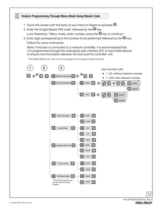 12
An ASSA ABLOY Group brand
P/N AYRD220-INST-FUL Rev B
1. Touch the screen with the back of your hand or fingers to acitivate .
2. Enter the 8-digit Master PIN code* followed by the key.
Lock Response: “Menu mode, enter number, press the key to continue.”
3. Enter digit corresponding to the function to be performed followed by the key.
Follow the voice commands.
Note: If the lock is connected to a network controller, it is recommended that
it is programmed through the centralized user interface (PC or hand-held device)
to ensure communication between the lock and the controller unit.
Feature Programming Through Menu Mode Using Master Code
Master PIN Code Setting
M M
User PIN Code Registration Register
Delete
Auto Re-lock Setting
Volume Setting
Language Setting mode
All Code Lockout
*HCP Module Setting
Enable
Register
High
English
Enable
Disable
Delete
Disable
Silent
Spanish
French
Low
User Number (UN)
ƒ 1~25: without network module
ƒ 1~250: with network module
1 2 3
U
Continue
Complete
Continue
Complete
*This function appears only
with RF network module
installed.
*The default Master pin code must be changed prior to programming of the lock.
 
