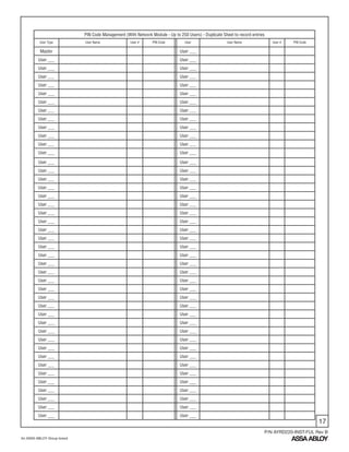 17
An ASSA ABLOY Group brand
P/N AYRD220-INST-FUL Rev B
PIN Code Management (With Network Module - Up to 250 Users) - Duplicate Sheet to record entries
User Type User Name User # PIN Code User User Name User # PIN Code
Master User ___
User ___ User ___
User ___ User ___
User ___ User ___
User ___ User ___
User ___ User ___
User ___ User ___
User ___ User ___
User ___ User ___
User ___ User ___
User ___ User ___
User ___ User ___
User ___ User ___
User ___ User ___
User ___ User ___
User ___ User ___
User ___ User ___
User ___ User ___
User ___ User ___
User ___ User ___
User ___ User ___
User ___ User ___
User ___ User ___
User ___ User ___
User ___ User ___
User ___ User ___
User ___ User ___
User ___ User ___
User ___ User ___
User ___ User ___
User ___ User ___
User ___ User ___
User ___ User ___
User ___ User ___
User ___ User ___
User ___ User ___
User ___ User ___
User ___ User ___
User ___ User ___
User ___ User ___
User ___ User ___
User ___ User ___
User ___ User ___
User ___ User ___
 