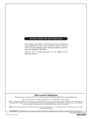 ONLINE LITERATURE AND TEMPLATES
For the latest information on Yale products visit our website at
www.yalelocks.com. Click on the “Literature” button to find the
most up-to-date catalogs, parts manuals, templates, specifica-
tions and installation instructions.
Look for the symbol and click on it to register for an
ebusiness account.
Yale Locks & Hardware
100 Yale Avenue, Lenoir City, TN 37771 • Product Support Tel 800.810.WIRE (9473) • www.yalelocks.com
Yale Locks & Hardware is a division of Yale Security Inc., an ASSA ABLOY Group company.
Yale® is a registered trademark of Yale Security Inc., an ASSA ABLOY Group company. All rights reserved. Yale Real Living™ is a trademark of
Copyright © 2011, Yale Security Inc., an ASSA ABLOY Group company. All rights reserved. Reproduction in whole or in part without express
written permission of Yale Security Inc., an ASSA ABLOY Group company is prohibited.
YALE, with its unique global reach and range of products, is the world’s favorite lock — the preferred solution for securing your home, family
and personal belongings.
ASSA ABLOY is the global leader in door opening solutions, dedicated to satisfying end-user needs for security, safety and convenience.
An ASSA ABLOY Group brand
P/N AYRD220-INST-FUL Rev B
 