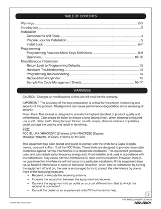 2
An ASSA ABLOY Group brand
P/N AYRD220-INST-FUL Rev B
Warnings ..................................................................................................................... 2-3
Introduction .....................................................................................................................3
Installation
Components and Tools.............................................................................................4
Prepare Lock for Installation.....................................................................................5
Install Lock............................................................................................................ 6-7
Programming
Programming Features-Menu Keys-Definitions ................................................... 8-9
Operation.......................................................................................................... 10-12
Miscellaneous Information
Return Lock to Programming Defaults...................................................................13
Hardware Troubleshooting......................................................................................13
Programming Troubleshooting ...............................................................................14
Replace/Install Cylinder..........................................................................................15
Sample Pin Code Management Sheets ........................................................... 16-17
TABLE OF CONTENTS
WARNINGS
FCC:
FCC ID: U4A-YRHCPZW0 (Z-Wave); U4A-YRHCPZB0 (Zigbee)
Model(s): YRD210, YRD220, YRT210 or YRT220
This equipment has been tested and found to comply with the limits for a Class B digital
device, pursuant to Part 15 of the FCC Rules. These limits are designed to provide reasonable
protection against harmful interference in a residential installation. This equipment generates,
uses, and can radiate radio frequency energy and, if not installed and used in accordance with
the instructions, may cause harmful interference to radio communications. However, there is
no guarantee that interference will not occur in a particular installation. If this equipment does
cause harmful Interference to radio or television reception, which can be determined by turning
the equipment off and on, the user is encouraged to try to correct the interference by one or
more of the following measures:
• Reorient or relocate the receiving antenna.
• Increase the separation between the equipment and receiver.
• Connect the equipment into an outlet on a circuit different from that to which the
receiver is connected.
• Consult the dealer or an experienced radio/TV technician for help.
IMPORTANT: The accuracy of the door preparation is critical for the proper functioning and
security of this product. Misalignment can cause performance degradation and a lessening of
security.
Finish Care: This lockset is designed to provide the highest standard of product quality and
performance. Care should be taken to ensure a long-lasting finish. When cleaning is required
use a soft, damp cloth. Using lacquer thinner, caustic soaps, abrasive cleaners or polishes
could damage the coating and result in tarnishing.
CAUTION: Changes or modifications to this unit will void the the warranty.
 