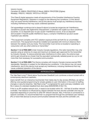 3
An ASSA ABLOY Group brand
P/N AYRD220-INST-FUL Rev B
INTRODUCTION
The Yale Real Living™ Stand-alone Touchscreen Deadbolt Lock combines a robust lockset with a
contemporary electronic aesthetic.
Users benefit from an interactive touchscreen that makes day-to-day access effortless, as well as
offering voice-guided programming for simple updates to user information in the event of staffing
changes or security breaches. Yale Real Living™ is engineered for quick and easy installation and
fits in place of a standard deadbolt lock door prep (ANSI/BHMA A156.115).
If this is an RF-enabled network lock, it needs to be located within 50 - 100 feet of another network
controller. That distance is influenced by objects between the lock and the controller and may be
expanded depending on proximity to other RF network devices. Also, if the lock is connected to a
network controller, it is recommended that it is programmed through the centralized user interface
(PC or hand-held device) to ensure communication between the lock and the controller unit.
Industry Canada:
Canadian ID: 6982A-YRHCPZW0 (Z-Wave); 6982A-YRHCPZB0 (Zigbee)
Model(s): YRD210, YRD220, YRT210 or YRT220
This Class B digital apparatus meets all requirements of the Canadian Interference Causing
Equipment Regulations. Operation is subject to the following two conditions: (1) this device
may not cause harmful interference, and (2) this device must accept any interference received,
including interference that may cause undesired operation.
Cet appareillage numérique de la classe B répond à toutes les exigences de l’interférence
canadienne causant des règlements d’équipement. L’opération est sujette aux deux conditions
suivantes: (1) ce dispositif peut ne pas causer l’interférence nocive, et (2) ce dispositif
doit accepter n’importe quelle interférence reçue, y compris l’interférence qui peut causer
l’opération peu désirée.
“This equipment complies with FCC radiation exposure limits set forth for an uncontrolled
environment. This equipment should be installed and operated with minimum distance 20cm
between the radiator and your body. This transmitter must not be co-located or operating in
conjunction with any other antenna or transmitter.”
Section 7.1.2 of RSS-GEN Under Industry Canada regulations, this radio transmitter may only
operate using an antenna of a type and maximum (or lesser) gain approved for the transmitter
by Industry Canada. To reduce potential radio interference to other users, the antenna type
and its gain should be so chosen that the equivalent isotropically radiated power (e.i.r.p.) is not
more than that necessary for successful communication.
Section 7.1.3 of RSS-GEN This Device complies with Industry Canada License-exempt RSS
standard(s). Operation is subject to the following two conditions: 1) this device may not cause
interference, and 2) this device must accept any interference, inclusing interference that may
cause undesired operation of the device.
 