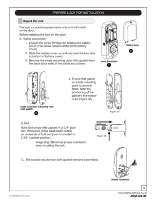 5
An ASSA ABLOY Group brand
P/N AYRD220-INST-FUL Rev B
PREPARE LOCK FOR INSTALLATION
Unpack the Lock
The lock is packed representative of how it will install
on the door.
Before installing the lock on the door:
A. Inside escutcheon
1. Loosen the screw (Phillips #2) holding the battery
cover. (The screw remains attached to battery
cover)
2. Slide the battery cover up and out (note the two tabs
at bottom of battery cover).
3. Remove the inside mounting plate (with gasket) from
the back (door side) of the inside escutcheon.
Battery Cover
Inside Escutcheon
C. The outside escutcheon (with gasket) remains assembled.
B. Bolt
Note: Bolt ships with backset in 2-3/4" posi-
tion. If required, press small black button
on underside of bolt and push to shorten to
2-3/8" backset position.
Inside Escutcheon & Mounting Plate
(with gasket)
Outside Escutcheon
Image (Fig. 3B) shows proper orientation
when installing the bolt.
1
2
3
a. Ensure that gasket
on inside mounting
plate is properly
fitted. Note the
positioning of the
gasket's five rubber
nubs (Figure 3A) .
Figure 3A
Figure 3B
 