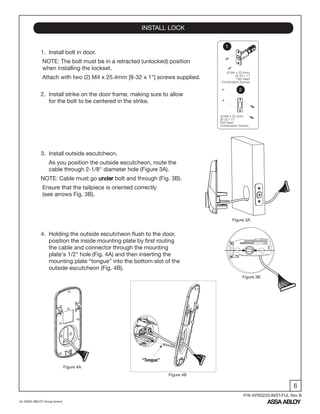 6
An ASSA ABLOY Group brand
P/N AYRD220-INST-FUL Rev B
1. Install bolt in door.
NOTE: The bolt must be in a retracted (unlocked) position
when installing the lockset.
Attach with two (2) M4 x 25.4mm [8-32 x 1"] screws supplied.
2. Install strike on the door frame, making sure to allow
for the bolt to be centered in the strike.
3. Install outside escutcheon.
As you position the outside escutcheon, route the
cable through 2-1/8" diameter hole (Figure 3A).
NOTE: Cable must go under bolt and through (Fig. 3B).
Ensure that the tailpiece is oriented correctly
(see arrows Fig. 3B).
4. Holding the outside escutcheon flush to the door,
position the inside mounting plate by first routing
the cable and connector through the mounting
plate's 1/2" hole (Fig. 4A) and then inserting the
mounting plate “tongue” into the bottom slot of the
outside escutcheon (Fig. 4B).
INSTALL LOCK
Figure 4B
Figure 4A
Figure 3B
Figure 3A
(2) M4 x 25.4mm
[8-32 x 1"]
Flat Head
Combination Screws
(2) M4 x 25.4mm
[8-32 x 1"]
Flat Head
Combination Screws
1
2
“Tongue”
 