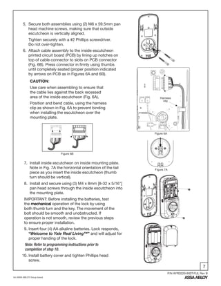 7
An ASSA ABLOY Group brand
P/N AYRD220-INST-FUL Rev B
5. Secure both assemblies using (2) M6 x 59.5mm pan
head machine screws, making sure that outside
escutcheon is vertically aligned.
Tighten securely with a #2 Phillips screwdriver.
Do not over-tighten.
7. Install inside escutcheon on inside mounting plate.
Note in Fig. 7A the horizontal orientation of the tail
piece as you insert the inside escutcheon (thumb
turn should be vertical).
6. Attach cable assembly to the inside escutcheon
printed circuit board (PCB) by lining up notches on
top of cable connector to slots on PCB connector
(Fig. 6B). Press connector in firmly using thumbs
until completely seated (proper position indicated
by arrows on PCB as in Figures 6A and 6B).
CAUTION:
Use care when assembling to ensure that
the cable lies against the back recessed
area of the inside escutcheon (Fig. 6A).
Position and bend cable, using the harness
clip as shown in Fig. 6A to prevent binding
when installing the escutcheon over the
mounting plate.
Figure 6A
Figure 7A
Figure 6B
Harness
clip
8. Install and secure using (3) M4 x 8mm [8-32 x 5/16"]
pan head screws through the inside escutcheon into
the mounting plate.
IMPORTANT: Before installing the batteries, test
the mechanical operation of the lock by using
both thumb turn and the key. The movement of the
bolt should be smooth and unobstructed. If
operation is not smooth, review the previous steps
to ensure proper installation.
9. Insert four (4) AA alkaline batteries. Lock responds,
“Welcome to Yale Real Living™” and will adjust for
proper handing of the lock.
Note: Refer to programming instructions prior to
completion of step 10.
10. Install battery cover and tighten Phillips head
screw.
 