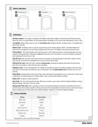 9
An ASSA ABLOY Group brand
P/N AYRD220-INST-FUL Rev B
Low Battery Warning1 Lock-out Mode2 Return to previous step3
Status Indicators
All Code Lockout: This feature is enabled by the Master code. When enabled, it restricts all user PIN code access.
When the unit is in Lockout Mode, the red locked padlock will appear on the screen when attempting to enter a code.
Low Battery: When battery power is low, the low battery icon will begin blinking. If battery power is completely lost,
use the key override.
Master Code: The Master code is used for programming and for feature settings. NOTE: The default Master Pin
Code must be changed prior to any further programming of the lock. The Master code will also operate the lock.
Privacy Mode : This button located under the thumb turn on the inside escutcheon, activates/deactivates the voice
response and keypad and is indicated by a blue LED flash every ten (10) seconds. It is also overridden by mechani-
cally operating the thumb turn or key.
Auto Re-lock: After successful code entry and the unit unlocks, it will automatically re-lock after a default of thirty
(30) seconds. Re-lock time is adjustable from five (5) to thirty (30) seconds.
OneTouch Re-Lock: When the bolt is retracted electronically, activating the keypad will extend the bolt (during
Auto Re-Lock duration or when Auto Re-Lock is disabled).
Shutdown Time: The unit will shutdown for a default of sixty (60) seconds and not allow operation after the wrong
code entry limit has been met. When the unit is in Shutdown, the red locked padlock icon will flash every ten (10)
seconds.
Silent Mode: Enabling Silent mode shuts off the code confirmation tone playback for use in quiet areas. Silent mode
is selected in the Volume feature (4) of Menu Mode. There are three levels (High/Low/Silent).
Status LED: Located on inside escutcheon.
User Code: The User code operates the lock. Maximum number of user codes is 250 with Network Module; without
Network Module, maximum is 25 user codes.
Wrong Code Entry Limit: After a specified number of unsuccessful attempts at entering a valid PIN code the unit
will shut down and not allow operation. Wrong code entry limit is adjustable from three (3) to ten (10) times through
feature settings (up to 5 times with no RF network enabled - default is 5; 10 with RF network enabled).
Definitions
Settings Factory Defaults
Master Code 12345678
Auto Re-lock Enabled
Volume High
Auto Re-lock Time *30 Seconds
Wrong Code Entry Limit *5 Times
Shutdown Time *60 Seconds
Language ENGLISH
Factory Defaults
*Adjustable only when using Network Module
 