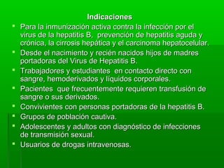IndicacionesIndicaciones
 Para la inmunización activa contra la infección por elPara la inmunización activa contra la infección por el
virus de la hepatitis B, prevención de hepatitis aguda yvirus de la hepatitis B, prevención de hepatitis aguda y
crónica, la cirrosis hepática y el carcinoma hepatocelular.crónica, la cirrosis hepática y el carcinoma hepatocelular.
 Desde el nacimiento y recién nacidos hijos de madresDesde el nacimiento y recién nacidos hijos de madres
portadoras del Virus de Hepatitis B.portadoras del Virus de Hepatitis B.
 Trabajadores y estudiantes en contacto directo conTrabajadores y estudiantes en contacto directo con
sangre, hemoderivados y líquidos corporales.sangre, hemoderivados y líquidos corporales.
 Pacientes que frecuentemente requieren transfusión dePacientes que frecuentemente requieren transfusión de
sangre o sus derivados.sangre o sus derivados.
 Convivientes con personas portadoras de la hepatitis B.Convivientes con personas portadoras de la hepatitis B.
 Grupos de población cautiva.Grupos de población cautiva.
 Adolescentes y adultos con diagnóstico de infeccionesAdolescentes y adultos con diagnóstico de infecciones
de transmisión sexual.de transmisión sexual.
 Usuarios de drogas intravenosas.Usuarios de drogas intravenosas.
 
