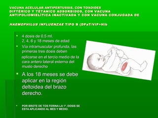 VACUNA ACELULAR ANTIPERTUSSIS, CON TOXOIDESVACUNA ACELULAR ANTIPERTUSSIS, CON TOXOIDES
DIFTÉRICO Y TÉTANICO ADSORBIDOS, CON VACUNADIFTÉRICO Y TÉTANICO ADSORBIDOS, CON VACUNA
ANTIPOLIOMIELÍTICA INACTIVADA Y CON VACUNA CONJUGADA DEANTIPOLIOMIELÍTICA INACTIVADA Y CON VACUNA CONJUGADA DE
HAEMOPHILUS INFLUENZAEHAEMOPHILUS INFLUENZAE TIPO B (DPaT/VIP+HibTIPO B (DPaT/VIP+Hib
 4 dosis de 0.5 ml.4 dosis de 0.5 ml.
2, 4, 6 y 18 meses de edad2, 4, 6 y 18 meses de edad
 Vía intramuscular profunda, lasVía intramuscular profunda, las
primeras tres dosis debenprimeras tres dosis deben
aplicarse en el tercio medio de laaplicarse en el tercio medio de la
cara antero lateral externa delcara antero lateral externa del
muslo derechomuslo derecho
 A los 18 meses se debeA los 18 meses se debe
aplicar en la regiónaplicar en la región
deltoidea del brazodeltoidea del brazo
derecho.derecho.
 POR BROTE DE TOS FERINA LA 1ª. DOSIS SEPOR BROTE DE TOS FERINA LA 1ª. DOSIS SE
ESTA APLICANDO AL MES Y MEDIO.ESTA APLICANDO AL MES Y MEDIO.
 