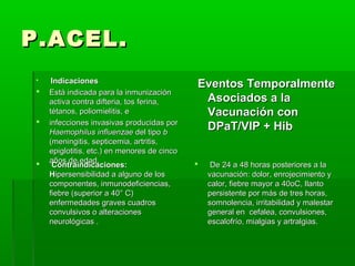 P.ACEL.P.ACEL.
 IndicacionesIndicaciones
 Está indicada para la inmunizaciónEstá indicada para la inmunización
activa contra difteria, tos ferina,activa contra difteria, tos ferina,
tétanos, poliomielitis, etétanos, poliomielitis, e
 infecciones invasivas producidas porinfecciones invasivas producidas por
Haemophilus influenzaeHaemophilus influenzae del tipodel tipo bb
(meningitis, septicemia, artritis,(meningitis, septicemia, artritis,
epiglotitis, etc.) en menores de cincoepiglotitis, etc.) en menores de cinco
años de edad.años de edad.
Eventos TemporalmenteEventos Temporalmente
Asociados a laAsociados a la
Vacunación conVacunación con
DPaT/VIP + HibDPaT/VIP + Hib
 Contraindicaciones:Contraindicaciones:
HHipersensibilidad a alguno de losipersensibilidad a alguno de los
componentes, inmunodeficiencias,componentes, inmunodeficiencias,
fiebre (superior a 40° C)fiebre (superior a 40° C)
enfermedades graves cuadrosenfermedades graves cuadros
convulsivos o alteracionesconvulsivos o alteraciones
neurológicas .neurológicas .
 De 24 a 48 horas posteriores a laDe 24 a 48 horas posteriores a la
vacunación: dolor, enrojecimiento yvacunación: dolor, enrojecimiento y
calor, fiebre mayor a 40oC, llantocalor, fiebre mayor a 40oC, llanto
persistente por más de tres horas,persistente por más de tres horas,
somnolencia, irritabilidad y malestarsomnolencia, irritabilidad y malestar
general en cefalea, convulsiones,general en cefalea, convulsiones,
escalofrío, mialgias y artralgias.escalofrío, mialgias y artralgias.
 