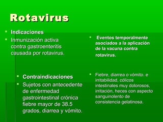 RotavirusRotavirus
 IndicacionesIndicaciones
 Inmunización activaInmunización activa
contra gastroenteritiscontra gastroenteritis
causada por rotavirus.causada por rotavirus.
 ContraindicacionesContraindicaciones
 Sujetos con antecedenteSujetos con antecedente
de enfermedadde enfermedad
gastrointestinal crónicagastrointestinal crónica
fiebre mayor de 38.5fiebre mayor de 38.5
grados, diarrea y vómito.grados, diarrea y vómito.
 Eventos temporalmenteEventos temporalmente
asociados a la aplicaciónasociados a la aplicación
de la vacuna contrade la vacuna contra
rotavirus.rotavirus.
 Fiebre, diarrea o vómito. eFiebre, diarrea o vómito. e
irritabilidad, cólicosirritabilidad, cólicos
intestinales muy dolorosos,intestinales muy dolorosos,
irritación, heces con aspectoirritación, heces con aspecto
sanguinolento desanguinolento de
consistencia gelatinosa.consistencia gelatinosa.
 