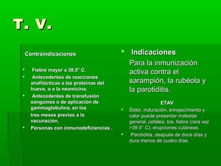 T. V.T. V.
ContraindicacionesContraindicaciones
 Fiebre mayor a 38.5° C.Fiebre mayor a 38.5° C.
 Antecedentes de reaccionesAntecedentes de reacciones
anafilácticas a las proteínas delanafilácticas a las proteínas del
huevo, o a la neomicina.huevo, o a la neomicina.
 Antecedentes de transfusiónAntecedentes de transfusión
sanguínea o de aplicación desanguínea o de aplicación de
gammaglobulina, en losgammaglobulina, en los
tres meses previos a latres meses previos a la
vacunación.vacunación.
 Personas con inmunodeficiencias .Personas con inmunodeficiencias .
 IndicacionesIndicaciones
Para la inmunizaciónPara la inmunización
activa contra elactiva contra el
sarampión, la rubéola ysarampión, la rubéola y
la parotiditis.la parotiditis.
ETAVETAV
 Dolor, induración, enrojecimiento yDolor, induración, enrojecimiento y
calor puede presentar malestarcalor puede presentar malestar
general, cefalea, tos, fiebre (rara vezgeneral, cefalea, tos, fiebre (rara vez
>39.5° C), erupciones cutáneas.>39.5° C), erupciones cutáneas.
 Parotiditis, después de doce días yParotiditis, después de doce días y
dura menos de cuatro días.dura menos de cuatro días.
 
