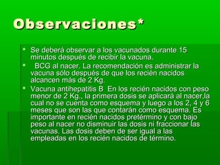 Observaciones*Observaciones*
 Se deberá observar a los vacunados durante 15Se deberá observar a los vacunados durante 15
minutos después de recibir la vacuna.minutos después de recibir la vacuna.
 BCG al nacer. La recomendación es administrar laBCG al nacer. La recomendación es administrar la
vacuna sólo después de que los recién nacidosvacuna sólo después de que los recién nacidos
alcancen más de 2 Kg.alcancen más de 2 Kg.
 Vacuna antihepatitis B En los recién nacidos con pesoVacuna antihepatitis B En los recién nacidos con peso
menor de 2 Kg., la primera dosis se aplicará al nacer,lamenor de 2 Kg., la primera dosis se aplicará al nacer,la
cual no se cuenta como esquema y luego a los 2, 4 y 6cual no se cuenta como esquema y luego a los 2, 4 y 6
meses que son las que contarán como esquema. Esmeses que son las que contarán como esquema. Es
importante en recién nacidos pretérmino y con bajoimportante en recién nacidos pretérmino y con bajo
peso al nacer no disminuir las dosis ni fraccionar laspeso al nacer no disminuir las dosis ni fraccionar las
vacunas. Las dosis deben de ser igual a lasvacunas. Las dosis deben de ser igual a las
empleadas en los recién nacidos de término.empleadas en los recién nacidos de término.
 