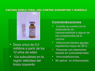 VACUNA DOBLE VIRAL (SR) CONTRA SARAMPIÓN Y RUBÉOLAVACUNA DOBLE VIRAL (SR) CONTRA SARAMPIÓN Y RUBÉOLA
ContraindicacionesContraindicaciones
 Cuando se cuente con elCuando se cuente con el
antecedente deantecedente de
hipersensibilidad a alguno dehipersensibilidad a alguno de
los componentes de lalos componentes de la
vacuna.vacuna.
 Infecciones febriles agudas,Infecciones febriles agudas,
hipertermia mayor de 38°C.hipertermia mayor de 38°C.
 Personas con tratamientoPersonas con tratamiento
basado en corticoesteroides.basado en corticoesteroides.
 Inmunodeficiencias,Inmunodeficiencias,
 No aplicar en embarazadas.No aplicar en embarazadas.
 Dosis única de 0.5Dosis única de 0.5
mililitros a partir de losmililitros a partir de los
12 años de edad.12 años de edad.
 Vía subcutánea en laVía subcutánea en la
región deltoidea delregión deltoidea del
brazo izquierdobrazo izquierdo
 