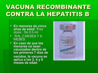 VACUNA RECOMBINANTEVACUNA RECOMBINANTE
CONTRA LA HEPATITIS BCONTRA LA HEPATITIS B
 En menores de cincoEn menores de cinco
años de edad: Taños de edad: Tresres
dosis. De 0.5 ml.dosis. De 0.5 ml.
 R/N, 2 MESES Y 6R/N, 2 MESES Y 6
MESES.MESES.
 En caso de que losEn caso de que los
menores no seanmenores no sean
vacunados dentro devacunados dentro de
los primeros 7 días delos primeros 7 días de
nacidos, la vacuna senacidos, la vacuna se
aplica a los 2, 4 y 6aplica a los 2, 4 y 6
meses de edad.meses de edad.
 