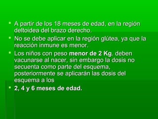  A partir de los 18 meses de edad, en la regiónA partir de los 18 meses de edad, en la región
deltoidea del brazo derecho.deltoidea del brazo derecho.
 No se debe aplicar en la región glútea, ya que laNo se debe aplicar en la región glútea, ya que la
reacción inmune es menor.reacción inmune es menor.
 Los niños con pesoLos niños con peso menor de 2 Kgmenor de 2 Kg. deben. deben
vacunarse al nacer, sin embargo la dosis novacunarse al nacer, sin embargo la dosis no
secuenta como parte del esquema,secuenta como parte del esquema,
posteriormente se aplicarán las dosis delposteriormente se aplicarán las dosis del
esquema a losesquema a los
 2, 4 y 6 meses de edad.2, 4 y 6 meses de edad.
 