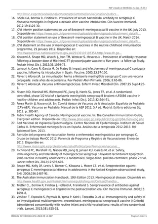 PDF creado el 09/06/2014 a las 12:32 h
http://msc.es/profesionales/saludPublica/prevPromocion/vacunaciones/docs...
Ishola DA, Borrow R, Findlow H. Prevalence of serum bactericidal antibody to serogroup C16.
Neisseria meningitis in England a decade after vaccine introduction. Clin Vaccine Immunol.
2012:19:1126-30.
JCVI interim position statement on use of Bexsero® meningococcal B vaccine in the UK. July 2013.17.
Disponible en: https://www.gov.uk/government/uploads/system/uploads/attachment_data/fil...
JCVI position statement on use of Bexsero® meningococcal B vaccine in the UK. March 2014.18.
Disponible en: https://www.gov.uk/government/uploads/system/uploads/attachment_data/fil...
JCVI statement on the use of meningococcal C vaccines in the routine childhood immunisation19.
programme, 29 January 2012. Disponible en:
http://webarchive.nationalarchives.gov.uk/20130107105354/http:/www.dh.go...
Khatami A, Snape MD, Wsochi J, Jhon TM, Westcar S, Mesaros N . Persistence of antibody response20.
following a booster dose of Hib-MenC-TT glycoconjugate vaccine to five years : a follow-up Study.
Pediatr Infect Dis J. 2012;31:1069-73.
Larrauri A, Cano R, Garcia M, De Mateo S: Impact and efectiveness of meningococcal C conjugate21.
vaccine, following its introduction in Spain. Vaccine. 2005;23:97-100.
Navarro Alonso JA. La inmunización frente a Neisseria meningitidis serogrupo C con una vacuna22.
conjugada: siete años de experiencia. Rev Pediatr Aten Primaria. 2006; 8:65-86.
Navarro Alonso JA. Vacunas antimeningocócicas. Enferm Infecc Microbiol Clin. 2007;25 Supl 4:20-23.
8.
Nissen MD, Marshall HS, Richmond PC, Jiang Q, Harris SL, Jones TR, et al. A randomized,24.
controlled, phase 1/2 trial of a Neisseria meningitidis serogroup B bivalent rLP2086 vaccine in
healthy children and adolescents. Pediatr Infect Dis J. 2013;32:364-71.
Perez Martin JJ, Navarro JA. En: Comité Asesor de Vacunas de la Asociación Española de Pediatría25.
(CAV-AEP). Vacunas en Pediatría. Manual de la AEP 2012, 5.ª ed. Madrid: Exlibris ediciones SL;
2012. p. 385-97.
Public Health Agency of Canada. Meningococcal vaccine. In: The Canadian Immunization Guide,26.
Evergreen edition. Disponible en: http://www.phac-aspc.gc.ca/publicat/cig-gci/p04-meni-eng.php
Red Nacional de Vigilancia Epidemiológica. Centro Nacional de Epidemiología. Instituto de Salud27.
Carlos III. Enfermedad meningocócica en España. Análisis de la temporada 2012-2013. Bol
Epidemiol Sem. 2013.
Revisión del programa de vacunación frente a enfermedad meningocócica por serogrupo C.28.
Grupo de trabajo MenCC 2012. Ponencia de Programa y Registro de Vacunaciones- Enero de
2013. Disponible en:
http://www.msssi.gob.es/profesionales/saludPublica/prevPromocion/vacunac...
Richmond PC, Marshall HS, Nissen MD, Jiang Q, Jansen KU, Garcés M, et al. Safety,29.
immunogenicity and tolerability of meningococcal serogroup B bivalent recombinant lipoprotein
2086 vaccine in healthy adolescents: a randomised, single-blind, placebo-controlled, phase 2 trial.
Lancet Infect Dis. 2012;12:597-607.
Snape MD. Kelly Df, Lewis S, Banner C, Kibwana L, Moore CE, et al. Seroprotection against30.
serogroup C menningoccoccal disease in adolescents in the United Kingdom:observational study.
BMJ. 2008;336:1487-91.
The Australian Immunization Handbook. 10th Edition 2013. Meningococcal disease. Disponible en:31.
http://www.health.gov.au/internet/immunise/publishing.nsf/Content/handbo...
Trotter CL, Borrow R, Findlow J, Holland A, Frankland S. Seroprevalence of antibodies against32.
serogroup C meningococci in England in the postvaccination era. Clin Vaccine Immunol. 2008;15:
1694-8.
Vesikari T, Esposito S, Prymula R, Ypma P, Kohl I, Toneatto D, et al. Immunogenicity and safety of33.
an investigational multicomponent, recombinant, meningococcal serogroup B vaccine (4CMenB)
administered concomitantly with routine infant and child vaccinations: results of two randomised
trials. Lancet. 2013;381:825-35.
MANUAL DE VACUNAS EN LÍNEA DE LA AEP Página 14 de 15
 