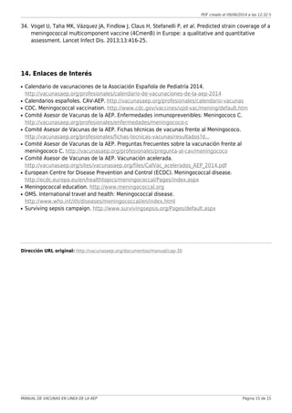 PDF creado el 09/06/2014 a las 12:32 h
Vogel U, Taha MK, Vázquez JA, Findlow J, Claus H, Stefanelli P, et al. Predicted strain coverage of a34.
meningococcal multicomponent vaccine (4CmenB) in Europe: a qualitative and quantitative
assessment. Lancet Infect Dis. 2013;13:416-25.
14. Enlaces de Interés
Calendario de vacunaciones de la Asociación Española de Pediatría 2014.q
http://vacunasaep.org/profesionales/calendario-de-vacunaciones-de-la-aep-2014
Calendarios españoles. CAV-AEP. http://vacunasaep.org/profesionales/calendario-vacunasq
CDC. Meningococcal vaccination. http://www.cdc.gov/vaccines/vpd-vac/mening/default.htmq
Comité Asesor de Vacunas de la AEP. Enfermedades inmunoprevenibles: Meningococo C.q
http://vacunasaep.org/profesionales/enfermedades/meningococo-c
Comité Asesor de Vacunas de la AEP. Fichas técnicas de vacunas frente al Meningococo.q
http://vacunasaep.org/profesionales/fichas-tecnicas-vacunas/resultados?d...
Comité Asesor de Vacunas de la AEP. Preguntas frecuentes sobre la vacunación frente alq
meningococo C. http://vacunasaep.org/profesionales/pregunta-al-cav/meningococo
Comité Asesor de Vacunas de la AEP. Vacunación acelerada.q
http://vacunasaep.org/sites/vacunasaep.org/files/CalVac_acelerados_AEP_2014.pdf
European Centre for Disease Prevention and Control (ECDC). Meningococcal disease.q
http://ecdc.europa.eu/en/healthtopics/meningococcal/Pages/index.aspx
Meningococcal education. http://www.meningococcal.orgq
OMS. International travel and health: Meningococcal disease.q
http://www.who.int/ith/diseases/meningococcal/en/index.html
Surviving sepsis campaign. http://www.survivingsepsis.org/Pages/default.aspxq
Dirección URL original: http://vacunasaep.org/documentos/manual/cap-30
MANUAL DE VACUNAS EN LÍNEA DE LA AEP Página 15 de 15
 