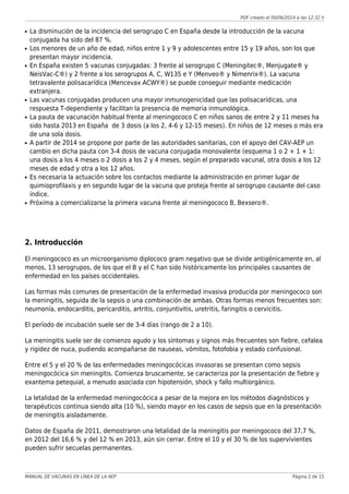 PDF creado el 09/06/2014 a las 12:32 h
La disminución de la incidencia del serogrupo C en España desde la introducción de la vacunaq
conjugada ha sido del 87 %.
Los menores de un año de edad, niños entre 1 y 9 y adolescentes entre 15 y 19 años, son los queq
presentan mayor incidencia.
En España existen 5 vacunas conjugadas: 3 frente al serogrupo C (Meningitec®, Menjugate® yq
NeisVac-C®) y 2 frente a los serogrupos A, C, W135 e Y (Menveo® y Nimenrix®). La vacuna
tetravalente polisacarídica (Mencevax ACWY®) se puede conseguir mediante medicación
extranjera.
Las vacunas conjugadas producen una mayor inmunogenicidad que las polisacarídicas, unaq
respuesta T-dependiente y facilitan la presencia de memoria inmunológica.
La pauta de vacunación habitual frente al meningococo C en niños sanos de entre 2 y 11 meses haq
sido hasta 2013 en España de 3 dosis (a los 2, 4-6 y 12-15 meses). En niños de 12 meses o más era
de una sola dosis.
A partir de 2014 se propone por parte de las autoridades sanitarias, con el apoyo del CAV-AEP unq
cambio en dicha pauta con 3-4 dosis de vacuna conjugada monovalente (esquema 1 o 2 + 1 + 1:
una dosis a los 4 meses o 2 dosis a los 2 y 4 meses, según el preparado vacunal, otra dosis a los 12
meses de edad y otra a los 12 años.
Es necesaria la actuación sobre los contactos mediante la administración en primer lugar deq
quimioprofilaxis y en segundo lugar de la vacuna que proteja frente al serogrupo causante del caso
índice.
Próxima a comercializarse la primera vacuna frente al meningococo B, Bexsero®.q
2. Introducción
El meningococo es un microorganismo diplococo gram negativo que se divide antigénicamente en, al
menos, 13 serogrupos, de los que el B y el C han sido históricamente los principales causantes de
enfermedad en los países occidentales.
Las formas más comunes de presentación de la enfermedad invasiva producida por meningococo son
la meningitis, seguida de la sepsis o una combinación de ambas. Otras formas menos frecuentes son:
neumonía, endocarditis, pericarditis, artritis, conjuntivitis, uretritis, faringitis o cervicitis.
El período de incubación suele ser de 3-4 días (rango de 2 a 10).
La meningitis suele ser de comienzo agudo y los síntomas y signos más frecuentes son fiebre, cefalea
y rigidez de nuca, pudiendo acompañarse de nauseas, vómitos, fotofobia y estado confusional.
Entre el 5 y el 20 % de las enfermedades meningocócicas invasoras se presentan como sepsis
meningocócica sin meningitis. Comienza bruscamente, se caracteriza por la presentación de fiebre y
exantema petequial, a menudo asociada con hipotensión, shock y fallo multiorgánico.
La letalidad de la enfermedad meningocócica a pesar de la mejora en los métodos diagnósticos y
terapéuticos continua siendo alta (10 %), siendo mayor en los casos de sepsis que en la presentación
de meningitis aisladamente.
Datos de España de 2011, demostraron una letalidad de la meningitis por meningococo del 37,7 %,
en 2012 del 16,6 % y del 12 % en 2013, aún sin cerrar. Entre el 10 y el 30 % de los supervivientes
pueden sufrir secuelas permanentes.
MANUAL DE VACUNAS EN LÍNEA DE LA AEP Página 2 de 15
 