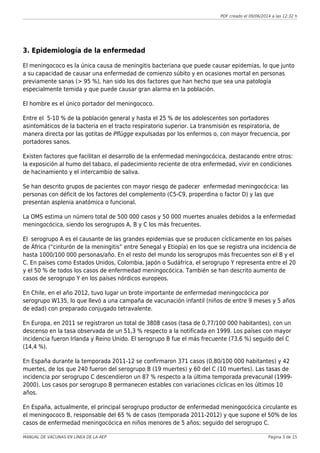 PDF creado el 09/06/2014 a las 12:32 h
3. Epidemiología de la enfermedad
El meningococo es la única causa de meningitis bacteriana que puede causar epidemias, lo que junto
a su capacidad de causar una enfermedad de comienzo súbito y en ocasiones mortal en personas
previamente sanas (> 95 %), han sido los dos factores que han hecho que sea una patología
especialmente temida y que puede causar gran alarma en la población.
El hombre es el único portador del meningococo.
Entre el 5-10 % de la población general y hasta el 25 % de los adolescentes son portadores
asintomáticos de la bacteria en el tracto respiratorio superior. La transmisión es respiratoria, de
manera directa por las gotitas de Pflügge expulsadas por los enfermos o, con mayor frecuencia, por
portadores sanos.
Existen factores que facilitan el desarrollo de la enfermedad meningocócica, destacando entre otros:
la exposición al humo del tabaco, el padecimiento reciente de otra enfermedad, vivir en condiciones
de hacinamiento y el intercambio de saliva.
Se han descrito grupos de pacientes con mayor riesgo de padecer enfermedad meningocócica: las
personas con déficit de los factores del complemento (C5-C9, properdina o factor D) y las que
presentan asplenia anatómica o funcional.
La OMS estima un número total de 500 000 casos y 50 000 muertes anuales debidos a la enfermedad
meningocócica, siendo los serogrupos A, B y C los más frecuentes.
El serogrupo A es el causante de las grandes epidemias que se producen cíclicamente en los países
de África (“cinturón de la meningitis” entre Senegal y Etiopía) en los que se registra una incidencia de
hasta 1000/100 000 personas/año. En el resto del mundo los serogrupos más frecuentes son el B y el
C. En países como Estados Unidos, Colombia, Japón o Sudáfrica, el serogrupo Y representa entre el 20
y el 50 % de todos los casos de enfermedad meningocócica. También se han descrito aumento de
casos de serogrupo Y en los países nórdicos europeos.
En Chile, en el año 2012, tuvo lugar un brote importante de enfermedad meningocócica por
serogrupo W135, lo que llevó a una campaña de vacunación infantil (niños de entre 9 meses y 5 años
de edad) con preparado conjugado tetravalente.
En Europa, en 2011 se registraron un total de 3808 casos (tasa de 0,77/100 000 habitantes), con un
descenso en la tasa observada de un 51,3 % respecto a la notificada en 1999. Los países con mayor
incidencia fueron Irlanda y Reino Unido. El serogrupo B fue el más frecuente (73,6 %) seguido del C
(14,4·%).
En España durante la temporada 2011-12 se confirmaron 371 casos (0,80/100 000 habitantes) y 42
muertes, de los que 240 fueron del serogrupo B (19 muertes) y 60 del C (10 muertes). Las tasas de
incidencia por serogrupo C descendieron un 87 % respecto a la última temporada prevacunal (1999-
2000). Los casos por serogrupo B permanecen estables con variaciones cíclicas en los últimos 10
años.
En España, actualmente, el principal serogrupo productor de enfermedad meningocócica circulante es
el meningococo B, responsable del 65 % de casos (temporada 2011-2012) y que supone el 50% de los
casos de enfermedad meningocócica en niños menores de 5 años; seguido del serogrupo C.
MANUAL DE VACUNAS EN LÍNEA DE LA AEP Página 3 de 15
 