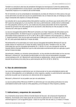 PDF creado el 09/06/2014 a las 12:32 h
También es conocida la alta tasa de portadores faríngeos de meningococo C entre los adolescentes,
por lo que probablemente la revacunación a esa edad reduzca la tasa de portadores lo que tendría un
importante impacto en la incidencia de la enfermedad.
Por el momento no se ha comprobado la necesidad de una dosis de refuerzo en niños sanos a los que
se les administró una dosis de vacuna con posterioridad a los 12 meses de vida; sin embargo es clave
seguir evaluando este aspecto a lo largo del tiempo.
Los estudios de la vacuna polisacarídica tetravalente muestran una eficacia que oscila entre el 87 y el
94 % para los serogrupos A y C en el primer año tras su administración, siendo menor la efectividad
en niños pequeños (entre 0 y 67 %). Los niveles de anticuerpos descienden de forma importante
durante los primeros tres años después de la vacunación; este descenso es más acusado en niños
menores de 5 años que en adultos.
La vacuna conjugada tetravalente (Menveo®) presenta una mejor respuesta de anticuerpos que la
vacuna polisacarídica. Se observó que en un grupo de vacunados entre 11 y 18 años de edad se
alcanzaban títulos protectores en el 75 %, 84 %, 96 % y 88 % respecto a los serogrupos A, C, W135 e
Y, respectivamente. Esta vacuna está autorizada por la EMA para su uso entre los 2 y los 55 años. En
EE. UU. está autorizada desde los 2 meses de edad.
Recientemente se ha autorizado una nueva vacuna conjugada tetravalente (Nimenrix®) que se
puede utilizar en mayores de 12 meses de edad y hasta los 55 años. También en EE. UU. está
autorizada otra vacuna conjugada tetravalente (A, C, W135 e Y) con una conjugación similar de
toxoide diftérico llamada Menactra® que ha sido autorizada recientemente para ser aplicada a partir
de los 9 meses de edad.
Actualmente y debido a su reciente comercialización, no hay estudios de efectividad con las vacunas
Menveo® y Nimenrix®. Los estudios de efectividad con la otra vacuna tetravalente conjugada
comercializada en EE. UU. (Menactra®) administrada en adolescentes, indican una efectividad global
durante los primeros cinco años tras su administración del 78 % (IC 95 %: 29-93 %).
6. Vías de administración
Las vacunas conjugadas se administran por vía intramuscular en la zona anterolateral externa del
muslo en niños pequeños y en el deltoides en niños mayores y adultos. La administración subcutánea
profunda se puede usar en personas con alteraciones de la coagulación.
Menveo® y Nimenrix® no se pueden usar por vía subcutánea.
La vacuna polisacarídica Mencevax ACWY® se administra por vía subcutánea profunda en la zona
anterolateral externa del muslo en niños pequeños y en el tríceps en niños mayores y adultos.
7. Indicaciones y esquemas de vacunación
En el momento actual (enero 2014) el Comité Asesor de Vacunas de la Asociación Española de
Pediatría, recomienda como mejor pauta de vacunación la aplicación de 3 o 4 dosis de vacuna
antimeningococo C con la siguiente pauta: 1 dosis en el primer año de vida (2 y 4 meses o 4 meses
MANUAL DE VACUNAS EN LÍNEA DE LA AEP Página 6 de 15
 