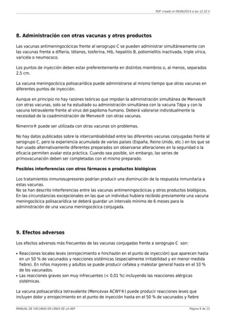 PDF creado el 09/06/2014 a las 12:32 h
8. Administración con otras vacunas y otros productos
Las vacunas antimeningocócicas frente al serogrupo C se pueden administrar simultáneamente con
las vacunas frente a difteria, tétanos, tosferina, Hib, hepatitis B, poliomielitis inactivada, triple vírica,
varicela o neumococo.
Los puntos de inyección deben estar preferentemente en distintos miembros o, al menos, separados
2,5 cm.
La vacuna meningocócica polisacarídica puede administrarse al mismo tiempo que otras vacunas en
diferentes puntos de inyección.
Aunque en principio no hay razones teóricas que impidan la administración simultánea de Menveo®
con otras vacunas, solo se ha estudiado su administración simultánea con la vacuna Tdpa y con la
vacuna tetravalente frente al virus del papiloma humano. Deberá valorarse individualmente la
necesidad de la coadministración de Menveo® con otras vacunas.
Nimenrix® puede ser utilizada con otras vacunas sin problemas.
No hay datos publicados sobre la intercambiabilidad entre las diferentes vacunas conjugadas frente al
serogrupo C, pero la experiencia acumulada de varios países (España, Reino Unido, etc.) en los que se
han usado alternativamente diferentes preparados sin observarse alteraciones en la seguridad o la
eficacia permiten avalar esta práctica. Cuando sea posible, sin embargo, las series de
primovacunación deben ser completadas con el mismo preparado.
Posibles interferencias con otros fármacos o productos biológicos
Los tratamientos inmunosupresores podrían producir una disminución de la respuesta inmunitaria a
estas vacunas.
No se han descrito interferencias entre las vacunas antimeningocócicas y otros productos biológicos.
En las circunstancias excepcionales en las que un individuo hubiera recibido previamente una vacuna
meningocócica polisacarídica se deberá guardar un intervalo mínimo de 6 meses para la
administración de una vacuna meningocócica conjugada.
9. Efectos adversos
Los efectos adversos más frecuentes de las vacunas conjugadas frente a serogrupo C son:
Reacciones locales leves (enrojecimiento e hinchazón en el punto de inyección) que aparecen hastaq
en un 50 % de vacunados y reacciones sistémicas (especialmente irritabilidad y en menor medida
fiebre). En niños mayores y adultos se puede producir cefalea y malestar general hasta en el 10 %
de los vacunados.
Las reacciones graves son muy infrecuentes (< 0,01 %) incluyendo las reacciones alérgicasq
sistémicas.
La vacuna polisacarídica tetravalente (Mencevax ACWY®) puede producir reacciones leves que
incluyen dolor y enrojecimiento en el punto de inyección hasta en el 50 % de vacunados y fiebre
MANUAL DE VACUNAS EN LÍNEA DE LA AEP Página 8 de 15
 