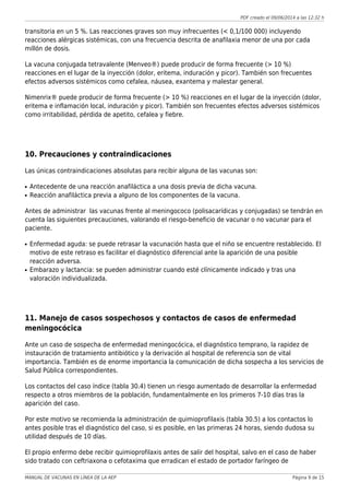 PDF creado el 09/06/2014 a las 12:32 h
transitoria en un 5 %. Las reacciones graves son muy infrecuentes (< 0,1/100 000) incluyendo
reacciones alérgicas sistémicas, con una frecuencia descrita de anafilaxia menor de una por cada
millón de dosis.
La vacuna conjugada tetravalente (Menveo®) puede producir de forma frecuente (> 10 %)
reacciones en el lugar de la inyección (dolor, eritema, induración y picor). También son frecuentes
efectos adversos sistémicos como cefalea, náusea, exantema y malestar general.
Nimenrix® puede producir de forma frecuente (> 10 %) reacciones en el lugar de la inyección (dolor,
eritema e inflamación local, induración y picor). También son frecuentes efectos adversos sistémicos
como irritabilidad, pérdida de apetito, cefalea y fiebre.
10. Precauciones y contraindicaciones
Las únicas contraindicaciones absolutas para recibir alguna de las vacunas son:
Antecedente de una reacción anafiláctica a una dosis previa de dicha vacuna.q
Reacción anafiláctica previa a alguno de los componentes de la vacuna.q
Antes de administrar las vacunas frente al meningococo (polisacarídicas y conjugadas) se tendrán en
cuenta las siguientes precauciones, valorando el riesgo-beneficio de vacunar o no vacunar para el
paciente.
Enfermedad aguda: se puede retrasar la vacunación hasta que el niño se encuentre restablecido. Elq
motivo de este retraso es facilitar el diagnóstico diferencial ante la aparición de una posible
reacción adversa.
Embarazo y lactancia: se pueden administrar cuando esté clínicamente indicado y tras unaq
valoración individualizada.
11. Manejo de casos sospechosos y contactos de casos de enfermedad
meningocócica
Ante un caso de sospecha de enfermedad meningocócica, el diagnóstico temprano, la rapidez de
instauración de tratamiento antibiótico y la derivación al hospital de referencia son de vital
importancia. También es de enorme importancia la comunicación de dicha sospecha a los servicios de
Salud Pública correspondientes.
Los contactos del caso índice (tabla 30.4) tienen un riesgo aumentado de desarrollar la enfermedad
respecto a otros miembros de la población, fundamentalmente en los primeros 7-10 días tras la
aparición del caso.
Por este motivo se recomienda la administración de quimioprofilaxis (tabla 30.5) a los contactos lo
antes posible tras el diagnóstico del caso, si es posible, en las primeras 24 horas, siendo dudosa su
utilidad después de 10 días.
El propio enfermo debe recibir quimioprofilaxis antes de salir del hospital, salvo en el caso de haber
sido tratado con ceftriaxona o cefotaxima que erradican el estado de portador faríngeo de
MANUAL DE VACUNAS EN LÍNEA DE LA AEP Página 9 de 15
 