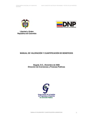 DEPARTAMENTO NACIONAL DE PLANEACIÓN GRUPO ASESOR DE GESTIÓN DE PROGRAMAS Y PROYECTOS DE INVERSIÓN
NACIONAL
MANUAL DE VALORACIÓN Y CUANTIFICACIÓN DE BENEFICIOS 0
Libertad y Orden
República de Colombia
MANUAL DE VALORACIÓN Y CUANTIFICACIÓN DE BENEFICIOS
Bogotá, D.C., Diciembre de 2006
Dirección de Inversiones y Finanzas Públicas
 