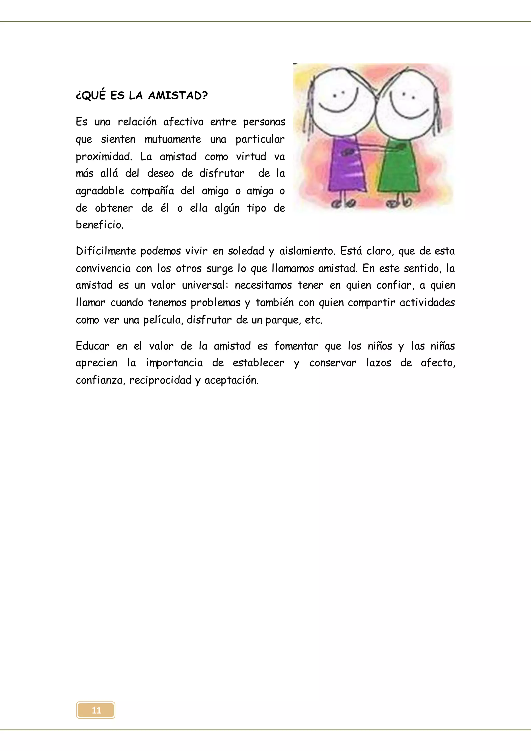 11
¿QUÉ ES LA AMISTAD?
Es una relación afectiva entre personas
que sienten mutuamente una particular
proximidad. La amistad como virtud va
más allá del deseo de disfrutar de la
agradable compañía del amigo o amiga o
de obtener de él o ella algún tipo de
beneficio.
Difícilmente podemos vivir en soledad y aislamiento. Está claro, que de esta
convivencia con los otros surge lo que llamamos amistad. En este sentido, la
amistad es un valor universal: necesitamos tener en quien confiar, a quien
llamar cuando tenemos problemas y también con quien compartir actividades
como ver una película, disfrutar de un parque, etc.
Educar en el valor de la amistad es fomentar que los niños y las niñas
aprecien la importancia de establecer y conservar lazos de afecto,
confianza, reciprocidad y aceptación.
 