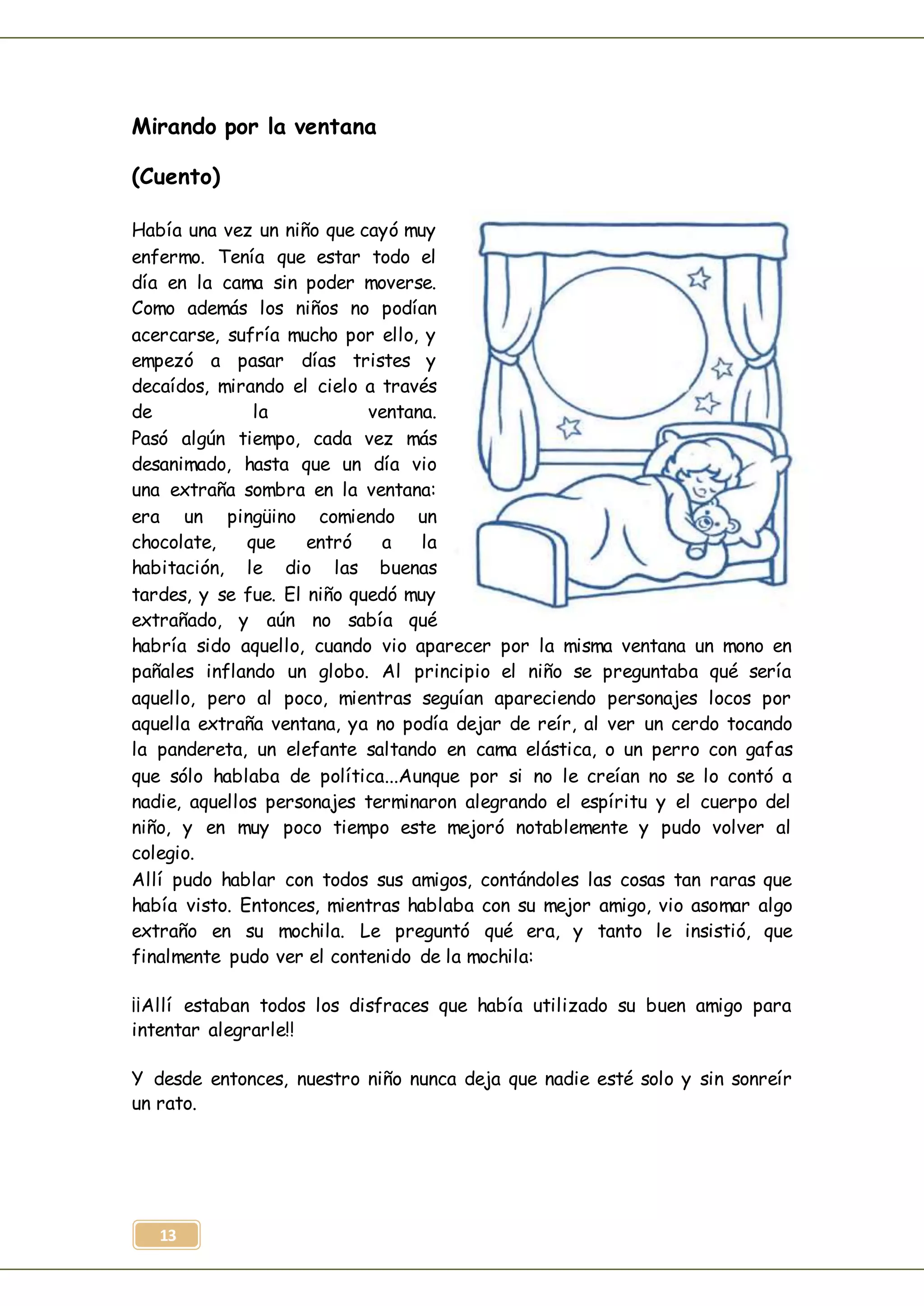 13
Mirando por la ventana
(Cuento)
Había una vez un niño que cayó muy
enfermo. Tenía que estar todo el
día en la cama sin poder moverse.
Como además los niños no podían
acercarse, sufría mucho por ello, y
empezó a pasar días tristes y
decaídos, mirando el cielo a través
de la ventana.
Pasó algún tiempo, cada vez más
desanimado, hasta que un día vio
una extraña sombra en la ventana:
era un pingüino comiendo un
chocolate, que entró a la
habitación, le dio las buenas
tardes, y se fue. El niño quedó muy
extrañado, y aún no sabía qué
habría sido aquello, cuando vio aparecer por la misma ventana un mono en
pañales inflando un globo. Al principio el niño se preguntaba qué sería
aquello, pero al poco, mientras seguían apareciendo personajes locos por
aquella extraña ventana, ya no podía dejar de reír, al ver un cerdo tocando
la pandereta, un elefante saltando en cama elástica, o un perro con gafas
que sólo hablaba de política...Aunque por si no le creían no se lo contó a
nadie, aquellos personajes terminaron alegrando el espíritu y el cuerpo del
niño, y en muy poco tiempo este mejoró notablemente y pudo volver al
colegio.
Allí pudo hablar con todos sus amigos, contándoles las cosas tan raras que
había visto. Entonces, mientras hablaba con su mejor amigo, vio asomar algo
extraño en su mochila. Le preguntó qué era, y tanto le insistió, que
finalmente pudo ver el contenido de la mochila:
¡¡Allí estaban todos los disfraces que había utilizado su buen amigo para
intentar alegrarle!!
Y desde entonces, nuestro niño nunca deja que nadie esté solo y sin sonreír
un rato.
 