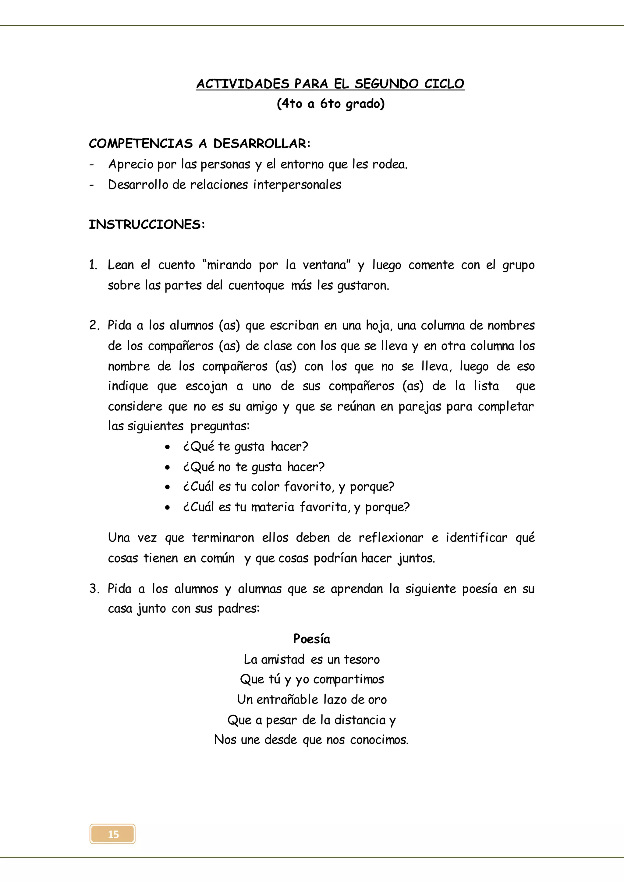 15
ACTIVIDADES PARA EL SEGUNDO CICLO
(4to a 6to grado)
COMPETENCIAS A DESARROLLAR:
- Aprecio por las personas y el entorno que les rodea.
- Desarrollo de relaciones interpersonales
INSTRUCCIONES:
1. Lean el cuento “mirando por la ventana” y luego comente con el grupo
sobre las partes del cuentoque más les gustaron.
2. Pida a los alumnos (as) que escriban en una hoja, una columna de nombres
de los compañeros (as) de clase con los que se lleva y en otra columna los
nombre de los compañeros (as) con los que no se lleva, luego de eso
indique que escojan a uno de sus compañeros (as) de la lista que
considere que no es su amigo y que se reúnan en parejas para completar
las siguientes preguntas:
 ¿Qué te gusta hacer?
 ¿Qué no te gusta hacer?
 ¿Cuál es tu color favorito, y porque?
 ¿Cuál es tu materia favorita, y porque?
Una vez que terminaron ellos deben de reflexionar e identificar qué
cosas tienen en común y que cosas podrían hacer juntos.
3. Pida a los alumnos y alumnas que se aprendan la siguiente poesía en su
casa junto con sus padres:
Poesía
La amistad es un tesoro
Que tú y yo compartimos
Un entrañable lazo de oro
Que a pesar de la distancia y
Nos une desde que nos conocimos.
 