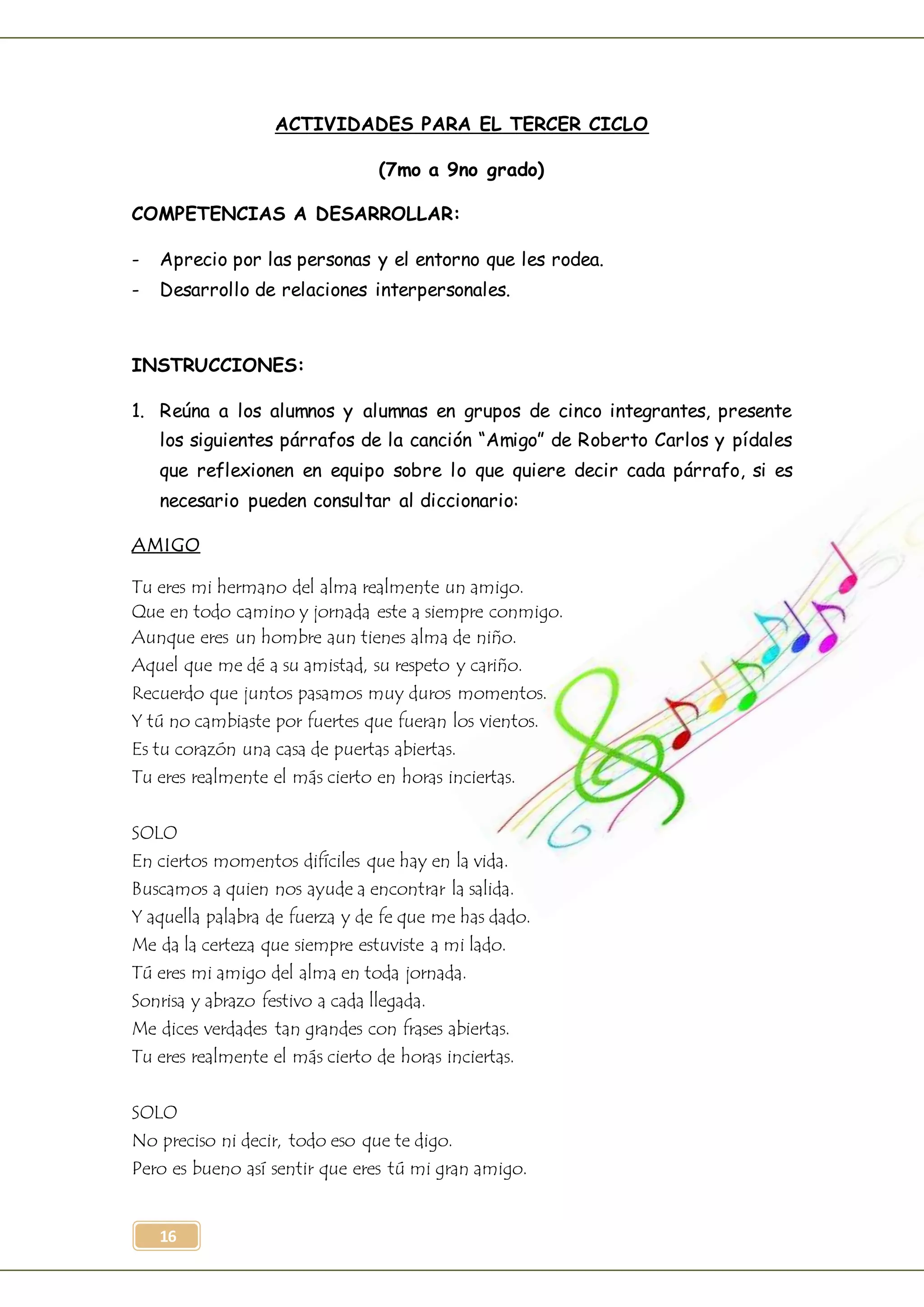16
ACTIVIDADES PARA EL TERCER CICLO
(7mo a 9no grado)
COMPETENCIAS A DESARROLLAR:
- Aprecio por las personas y el entorno que les rodea.
- Desarrollo de relaciones interpersonales.
INSTRUCCIONES:
1. Reúna a los alumnos y alumnas en grupos de cinco integrantes, presente
los siguientes párrafos de la canción “Amigo” de Roberto Carlos y pídales
que reflexionen en equipo sobre lo que quiere decir cada párrafo, si es
necesario pueden consultar al diccionario:
AMIGO
Tu eres mi hermano del alma realmente un amigo.
Que en todo camino y jornada este a siempre conmigo.
Aunque eres un hombre aun tienes alma de niño.
Aquel que me dé a su amistad, su respeto y cariño.
Recuerdo que juntos pasamos muy duros momentos.
Y tú no cambiaste por fuertes que fueran los vientos.
Es tu corazón una casa de puertas abiertas.
Tu eres realmente el más cierto en horas inciertas.
SOLO
En ciertos momentos difíciles que hay en la vida.
Buscamos a quien nos ayude a encontrar la salida.
Y aquella palabra de fuerza y de fe que me has dado.
Me da la certeza que siempre estuviste a mi lado.
Tú eres mi amigo del alma en toda jornada.
Sonrisa y abrazo festivo a cada llegada.
Me dices verdades tan grandes con frases abiertas.
Tu eres realmente el más cierto de horas inciertas.
SOLO
No preciso ni decir, todo eso que te digo.
Pero es bueno así sentir que eres tú mi gran amigo.
 