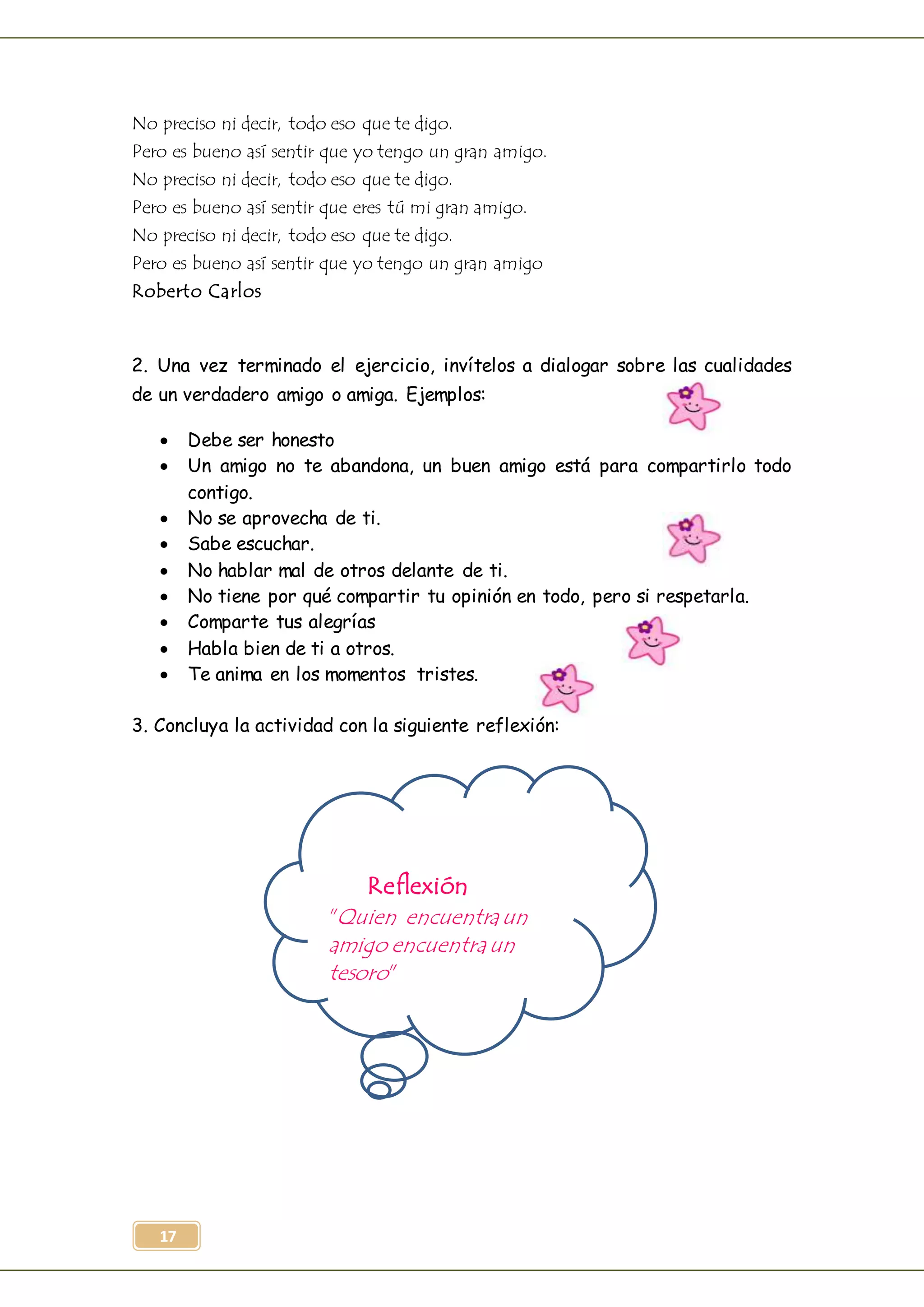 17
No preciso ni decir, todo eso que te digo.
Pero es bueno así sentir que yo tengo un gran amigo.
No preciso ni decir, todo eso que te digo.
Pero es bueno así sentir que eres tú mi gran amigo.
No preciso ni decir, todo eso que te digo.
Pero es bueno así sentir que yo tengo un gran amigo
Roberto Carlos
2. Una vez terminado el ejercicio, invítelos a dialogar sobre las cualidades
de un verdadero amigo o amiga. Ejemplos:
 Debe ser honesto
 Un amigo no te abandona, un buen amigo está para compartirlo todo
contigo.
 No se aprovecha de ti.
 Sabe escuchar.
 No hablar mal de otros delante de ti.
 No tiene por qué compartir tu opinión en todo, pero si respetarla.
 Comparte tus alegrías
 Habla bien de ti a otros.
 Te anima en los momentos tristes.
3. Concluya la actividad con la siguiente reflexión:
Reflexión
"Quien encuentraun
amigo encuentraun
tesoro"
 